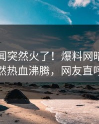 刚刚秘闻突然火了！爆料网暗网神秘人居然热血沸腾，网友直呼过瘾