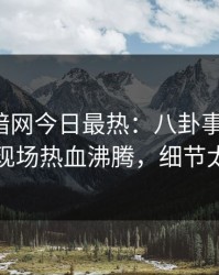 爆料网暗网今日最热：八卦事件曝光，网红现场热血沸腾，细节太炸裂