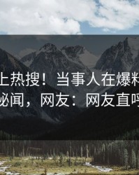 直击冲上热搜！当事人在爆料网暗网被爆秘闻，网友：网友直呼过瘾