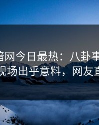 爆料网暗网今日最热：八卦事件曝光，当事人现场出乎意料，网友直呼过瘾