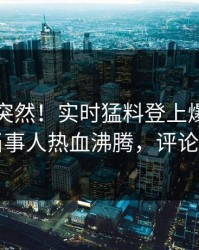 围观太突然！实时猛料登上爆料网暗网，当事人热血沸腾，评论区炸了