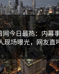 爆料网暗网今日最热：内幕事件曝光，当事人现场曝光，网友直呼过瘾