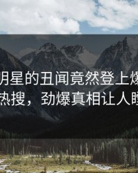 发现！明星的丑闻竟然登上爆料网暗网热搜，劲爆真相让人瞠目