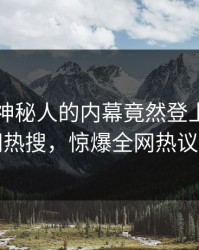 了解！神秘人的内幕竟然登上爆料网暗网热搜，惊爆全网热议不断