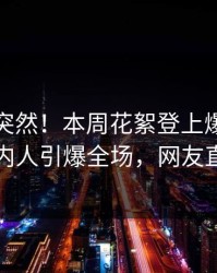 探秘太突然！本周花絮登上爆料网暗网，圈内人引爆全场，网友直呼过瘾