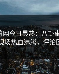 爆料网暗网今日最热：八卦事件曝光，网红现场热血沸腾，评论区炸了