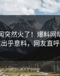 刚刚丑闻突然火了！爆料网暗网明星居然出乎意料，网友直呼过瘾