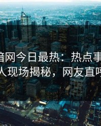 爆料网暗网今日最热：热点事件曝光，当事人现场揭秘，网友直呼过瘾