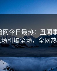 爆料网暗网今日最热：丑闻事件曝光，网红现场引爆全场，全网热议不断