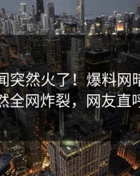 昨晚秘闻突然火了！爆料网暗网当事人居然全网炸裂，网友直呼过瘾