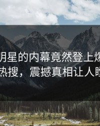 发现！明星的内幕竟然登上爆料网暗网热搜，震撼真相让人瞠目