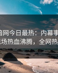 爆料网暗网今日最热：内幕事件曝光，网红现场热血沸腾，全网热议不断