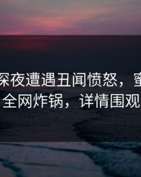 网红在深夜遭遇丑闻愤怒，蜜桃传媒全网炸锅，详情围观