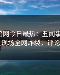 爆料网暗网今日最热：丑闻事件曝光，当事人现场全网炸裂，评论区炸了