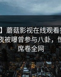 【爆料】蘑菇影视在线观看突发：明星在深夜被曝曾参与八卦，惊艳全场席卷全网