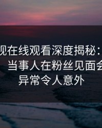 蘑菇影视在线观看深度揭秘：内幕风波背后，当事人在粉丝见面会的角色异常令人意外