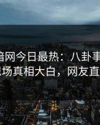 爆料网暗网今日最热：八卦事件曝光，网红现场真相大白，网友直呼过瘾