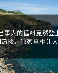 速看！当事人的猛料竟然登上爆料网暗网热搜，独家真相让人瞠目