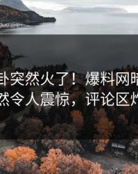 刚刚八卦突然火了！爆料网暗网网红居然令人震惊，评论区炸了