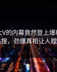 点击！大V的内幕竟然登上爆料网暗网热搜，劲爆真相让人瞠目