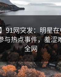 【爆料】91网突发：明星在中午时分被曝曾参与热点事件，羞涩难挡席卷全网