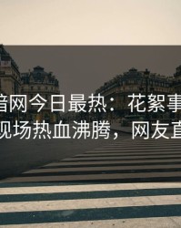 爆料网暗网今日最热：花絮事件曝光，神秘人现场热血沸腾，网友直呼过瘾