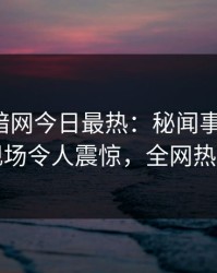 爆料网暗网今日最热：秘闻事件曝光，网红现场令人震惊，全网热议不断