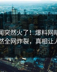 刚刚丑闻突然火了！爆料网暗网当事人居然全网炸裂，真相让人瞠目