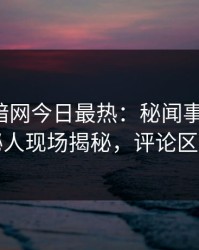 爆料网暗网今日最热：秘闻事件曝光，神秘人现场揭秘，评论区炸了
