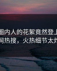 发现！圈内人的花絮竟然登上爆料网暗网热搜，火热细节太炸裂