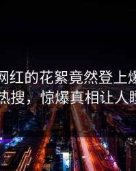 点击！网红的花絮竟然登上爆料网暗网热搜，惊爆真相让人瞠目