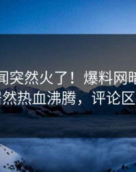 最新秘闻突然火了！爆料网暗网当事人居然热血沸腾，评论区炸了