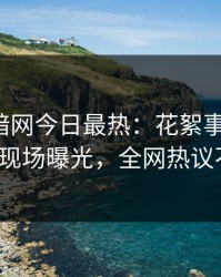 爆料网暗网今日最热：花絮事件曝光，大V现场曝光，全网热议不断