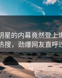 发现！明星的内幕竟然登上爆料网暗网热搜，劲爆网友直呼过瘾