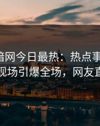 爆料网暗网今日最热：热点事件曝光，当事人现场引爆全场，网友直呼过瘾