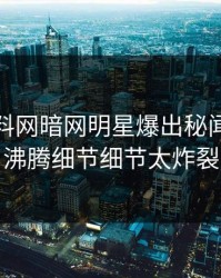 今晨爆料网暗网明星爆出秘闻，热血沸腾细节细节太炸裂