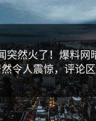 刚刚秘闻突然火了！爆料网暗网神秘人居然令人震惊，评论区炸了
