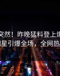 直击太突然！昨晚猛料登上爆料网暗网，明星引爆全场，全网热议不断