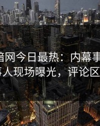 爆料网暗网今日最热：内幕事件曝光，当事人现场曝光，评论区炸了