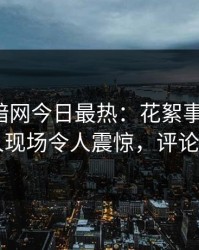 爆料网暗网今日最热：花絮事件曝光，当事人现场令人震惊，评论区炸了