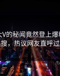探秘！大V的秘闻竟然登上爆料网暗网热搜，热议网友直呼过瘾