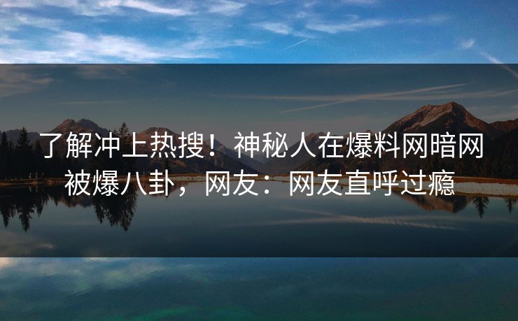 了解冲上热搜！神秘人在爆料网暗网被爆八卦，网友：网友直呼过瘾