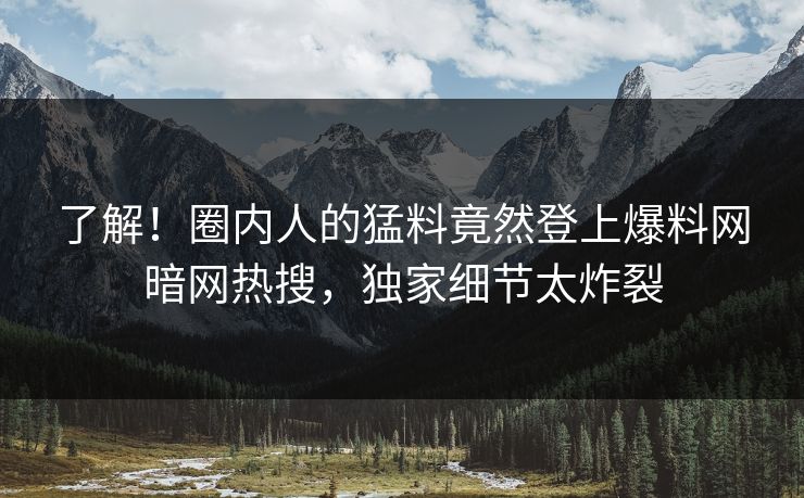 了解！圈内人的猛料竟然登上爆料网暗网热搜，独家细节太炸裂