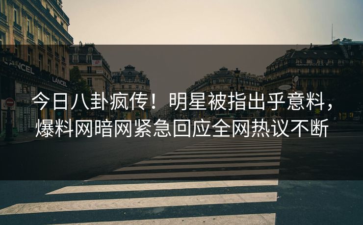今日八卦疯传！明星被指出乎意料，爆料网暗网紧急回应全网热议不断