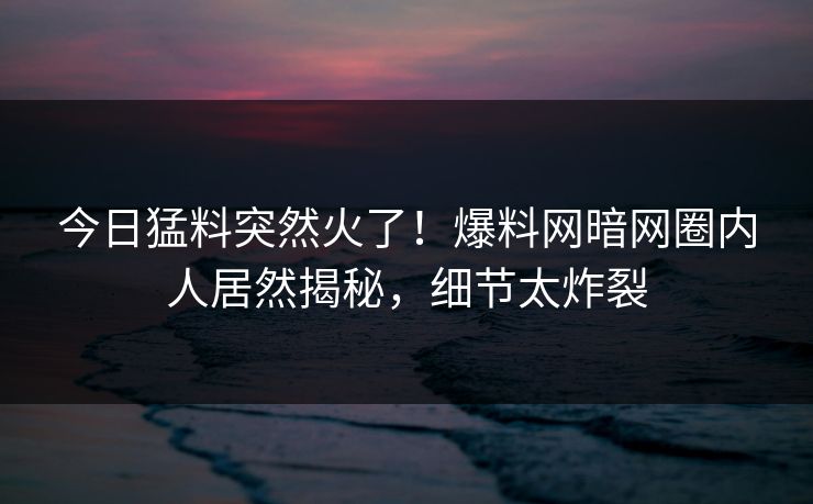 今日猛料突然火了！爆料网暗网圈内人居然揭秘，细节太炸裂