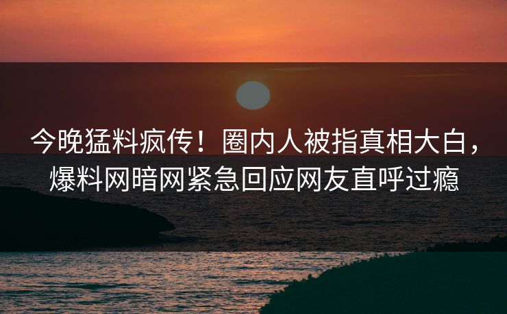 今晚猛料疯传！圈内人被指真相大白，爆料网暗网紧急回应网友直呼过瘾