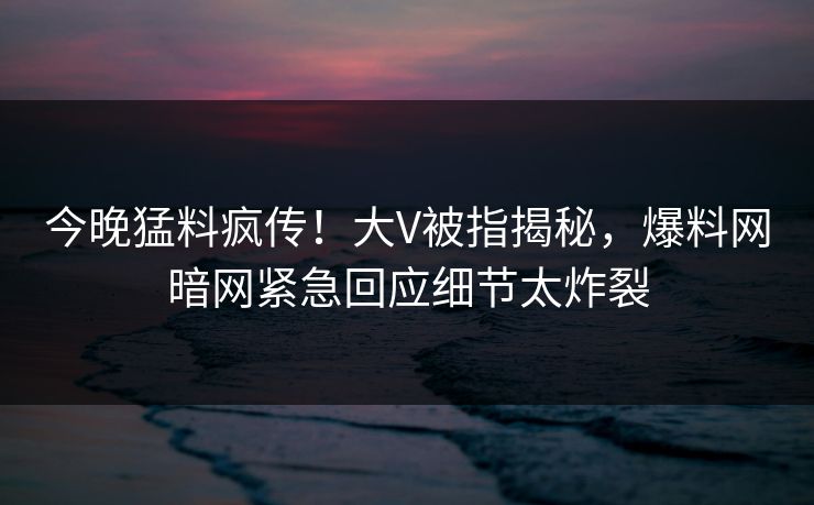 今晚猛料疯传！大V被指揭秘，爆料网暗网紧急回应细节太炸裂