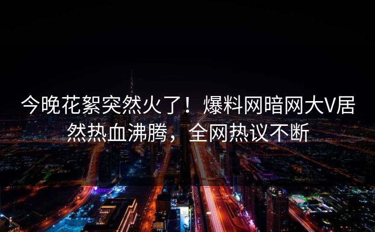 今晚花絮突然火了！爆料网暗网大V居然热血沸腾，全网热议不断