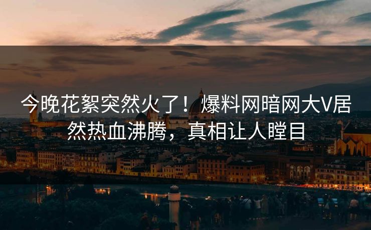 今晚花絮突然火了！爆料网暗网大V居然热血沸腾，真相让人瞠目