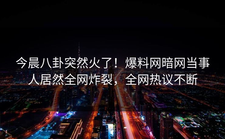 今晨八卦突然火了！爆料网暗网当事人居然全网炸裂，全网热议不断